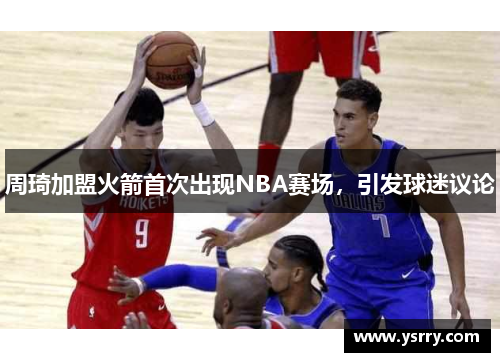 周琦加盟火箭首次出现NBA赛场，引发球迷议论