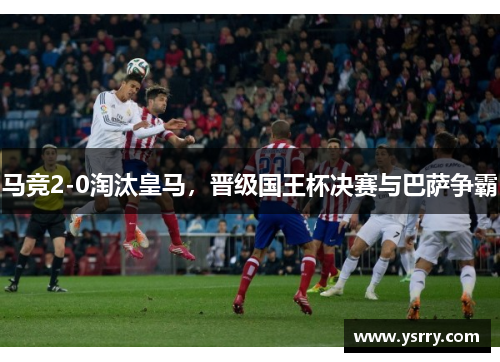 马竞2-0淘汰皇马，晋级国王杯决赛与巴萨争霸